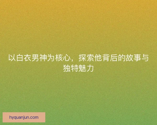 以白衣男神为核心，探索他背后的故事与独特魅力