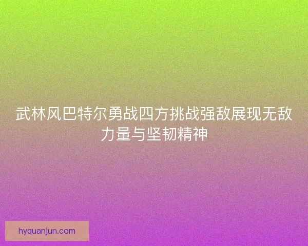 武林风巴特尔勇战四方挑战强敌展现无敌力量与坚韧精神