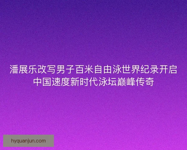 潘展乐改写男子百米自由泳世界纪录开启中国速度新时代泳坛巅峰传奇
