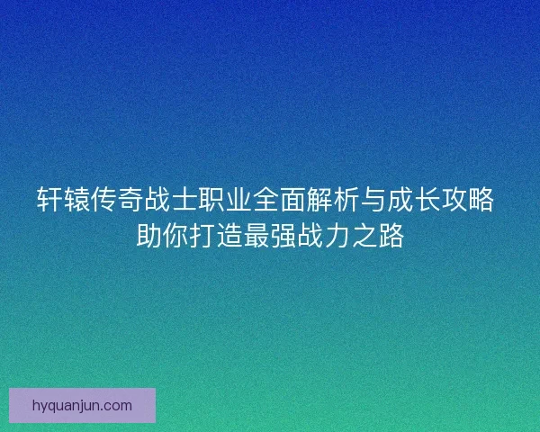 轩辕传奇战士职业全面解析与成长攻略 助你打造最强战力之路
