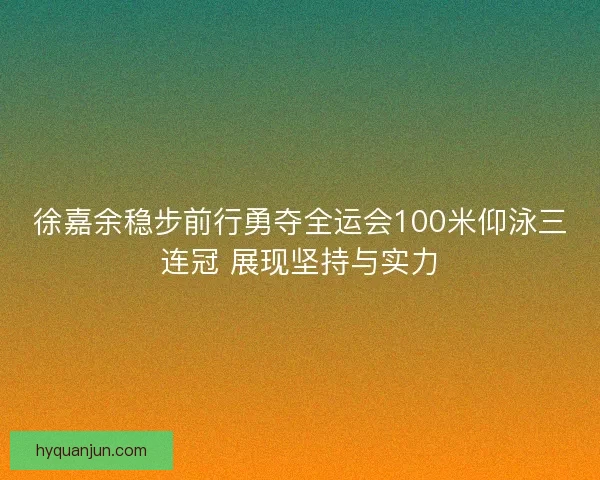 徐嘉余稳步前行勇夺全运会100米仰泳三连冠 展现坚持与实力