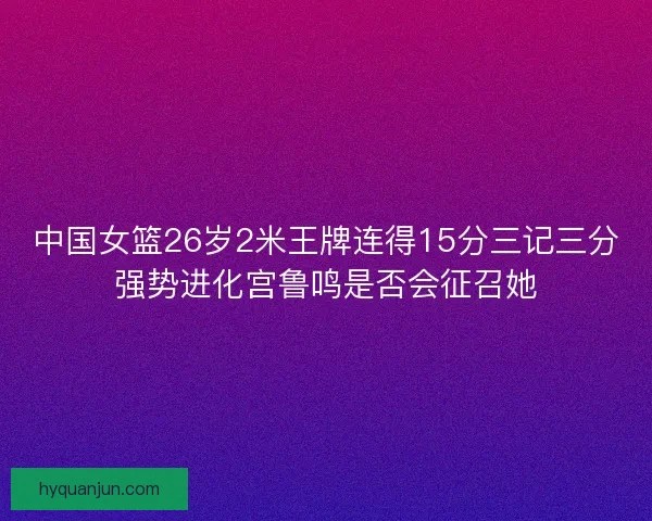 中国女篮26岁2米王牌连得15分三记三分强势进化宫鲁鸣是否会征召她