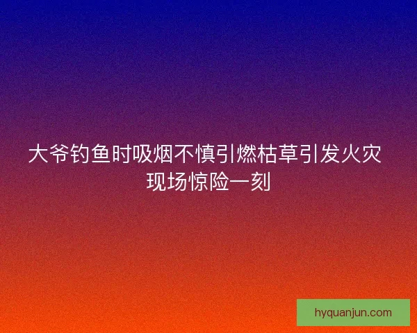 大爷钓鱼时吸烟不慎引燃枯草引发火灾 现场惊险一刻