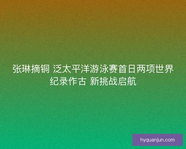 张琳摘铜 泛太平洋游泳赛首日两项世界纪录作古 新挑战启航