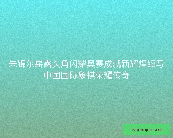 朱锦尔崭露头角闪耀奥赛成就新辉煌续写中国国际象棋荣耀传奇