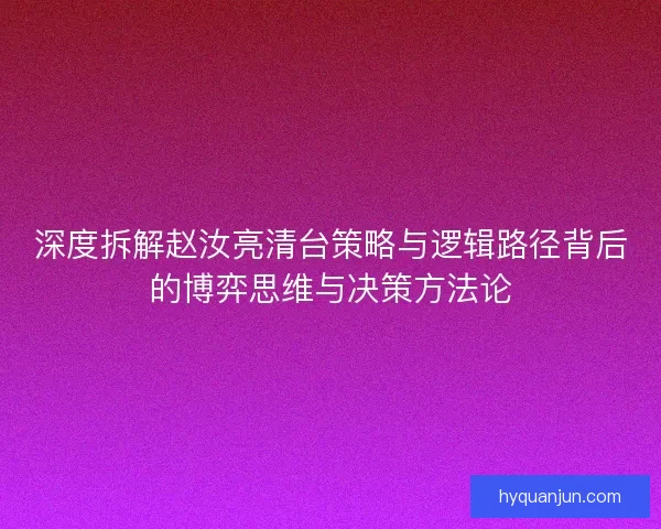 深度拆解赵汝亮清台策略与逻辑路径背后的博弈思维与决策方法论