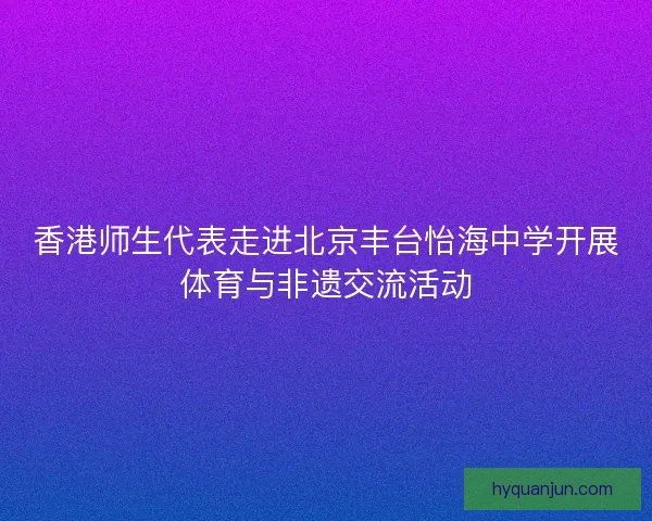 香港师生代表走进北京丰台怡海中学开展体育与非遗交流活动