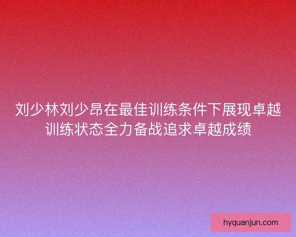 刘少林刘少昂在最佳训练条件下展现卓越训练状态全力备战追求卓越成绩