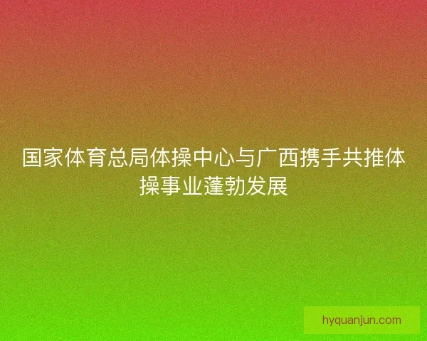 国家体育总局体操中心与广西携手共推体操事业蓬勃发展