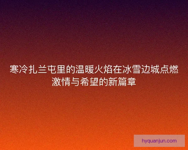 寒冷扎兰屯里的温暖火焰在冰雪边城点燃激情与希望的新篇章