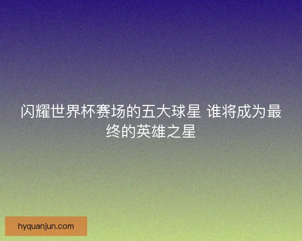 闪耀世界杯赛场的五大球星 谁将成为最终的英雄之星