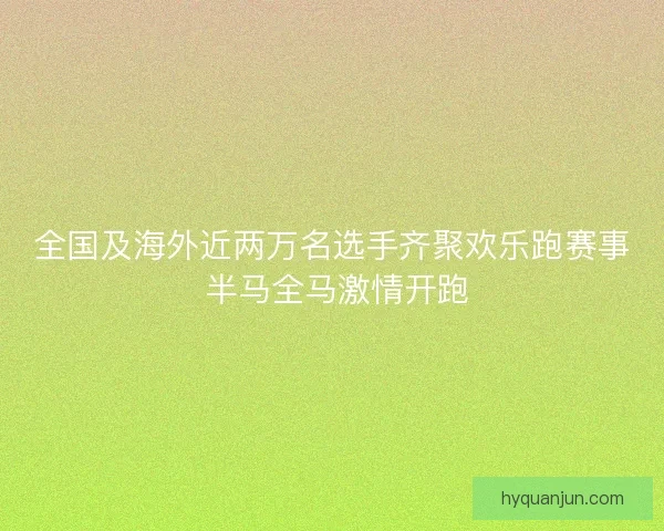 全国及海外近两万名选手齐聚欢乐跑赛事 半马全马激情开跑