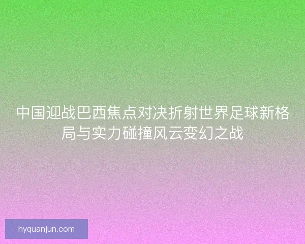 中国迎战巴西焦点对决折射世界足球新格局与实力碰撞风云变幻之战
