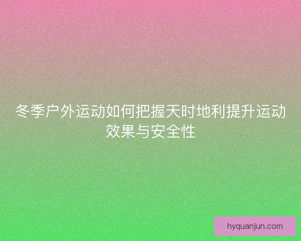 冬季户外运动如何把握天时地利提升运动效果与安全性