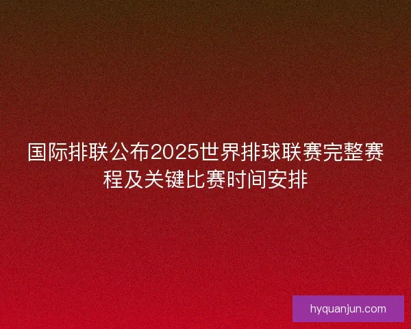 国际排联公布2025世界排球联赛完整赛程及关键比赛时间安排
