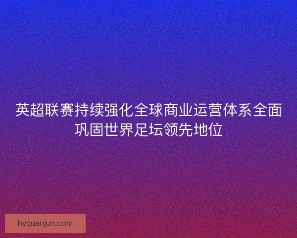 英超联赛持续强化全球商业运营体系全面巩固世界足坛领先地位