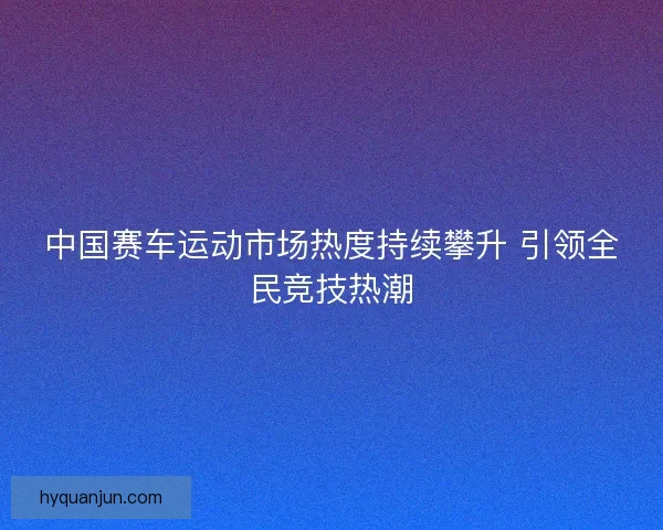 中国赛车运动市场热度持续攀升 引领全民竞技热潮
