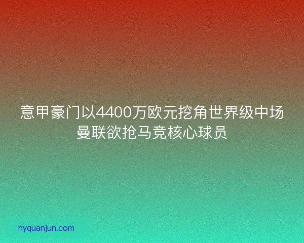 意甲豪门以4400万欧元挖角世界级中场曼联欲抢马竞核心球员