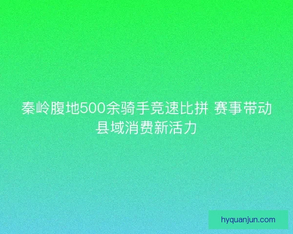 秦岭腹地500余骑手竞速比拼 赛事带动县域消费新活力