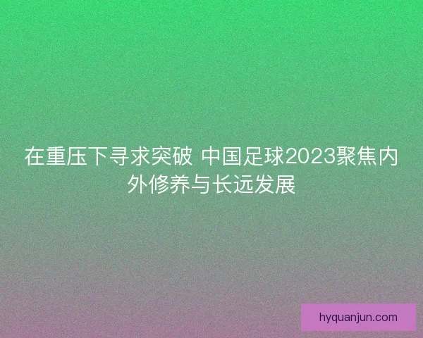 在重压下寻求突破 中国足球2023聚焦内外修养与长远发展