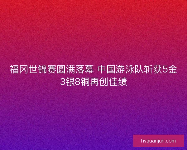 福冈世锦赛圆满落幕 中国游泳队斩获5金3银8铜再创佳绩